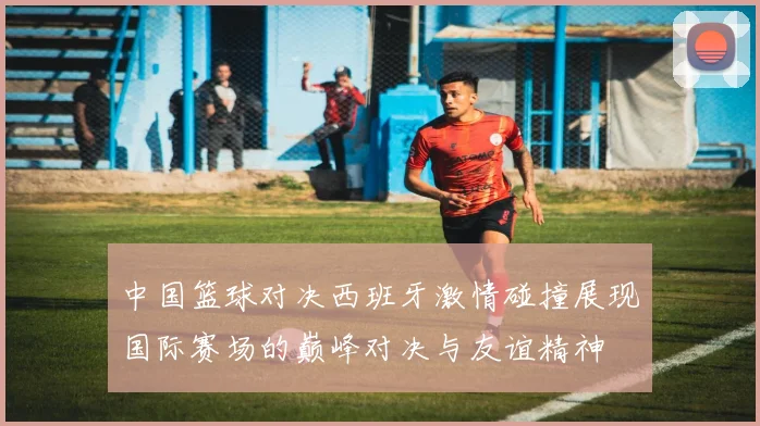 中国篮球对决西班牙激情碰撞展现国际赛场的巅峰对决与友谊精神