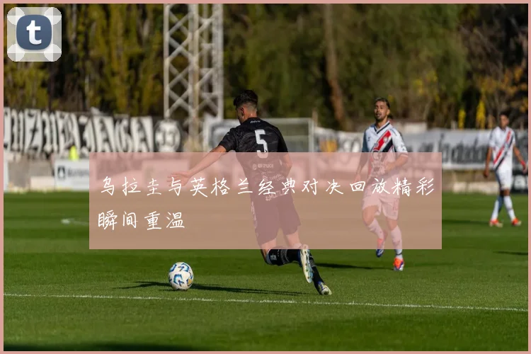 乌拉圭与英格兰经典对决回放精彩瞬间重温