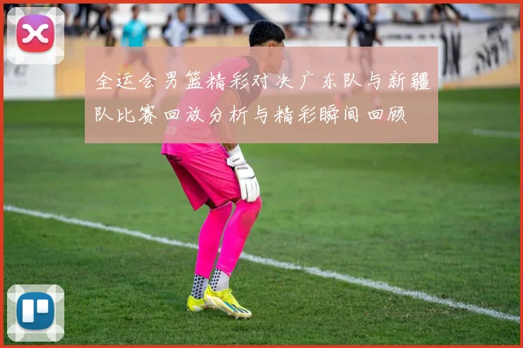 全运会男篮精彩对决广东队与新疆队比赛回放分析与精彩瞬间回顾